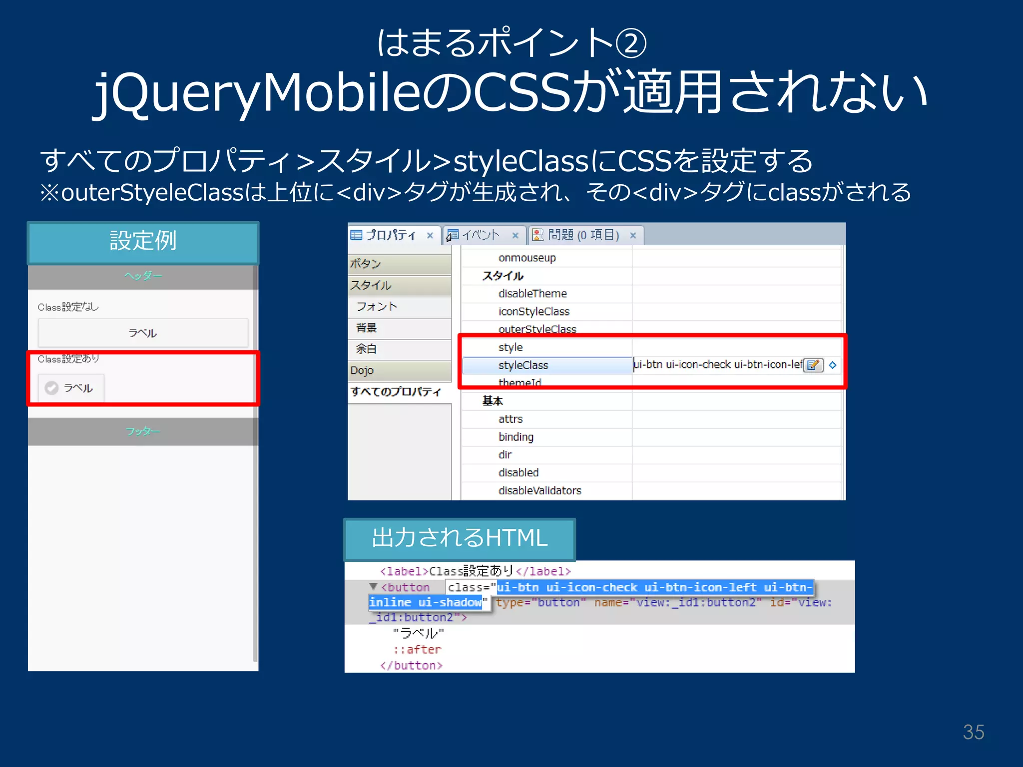 はまるポイント② jQueryMobileのCSSが適用されない 
すべてのプロパティ>スタイル>styleClassにCSSを設定する ※outerStyeleClassは上位に<div>タグが生成され、その<div>タグにclassがされる 
設定例 
出力されるHTML 
35  
