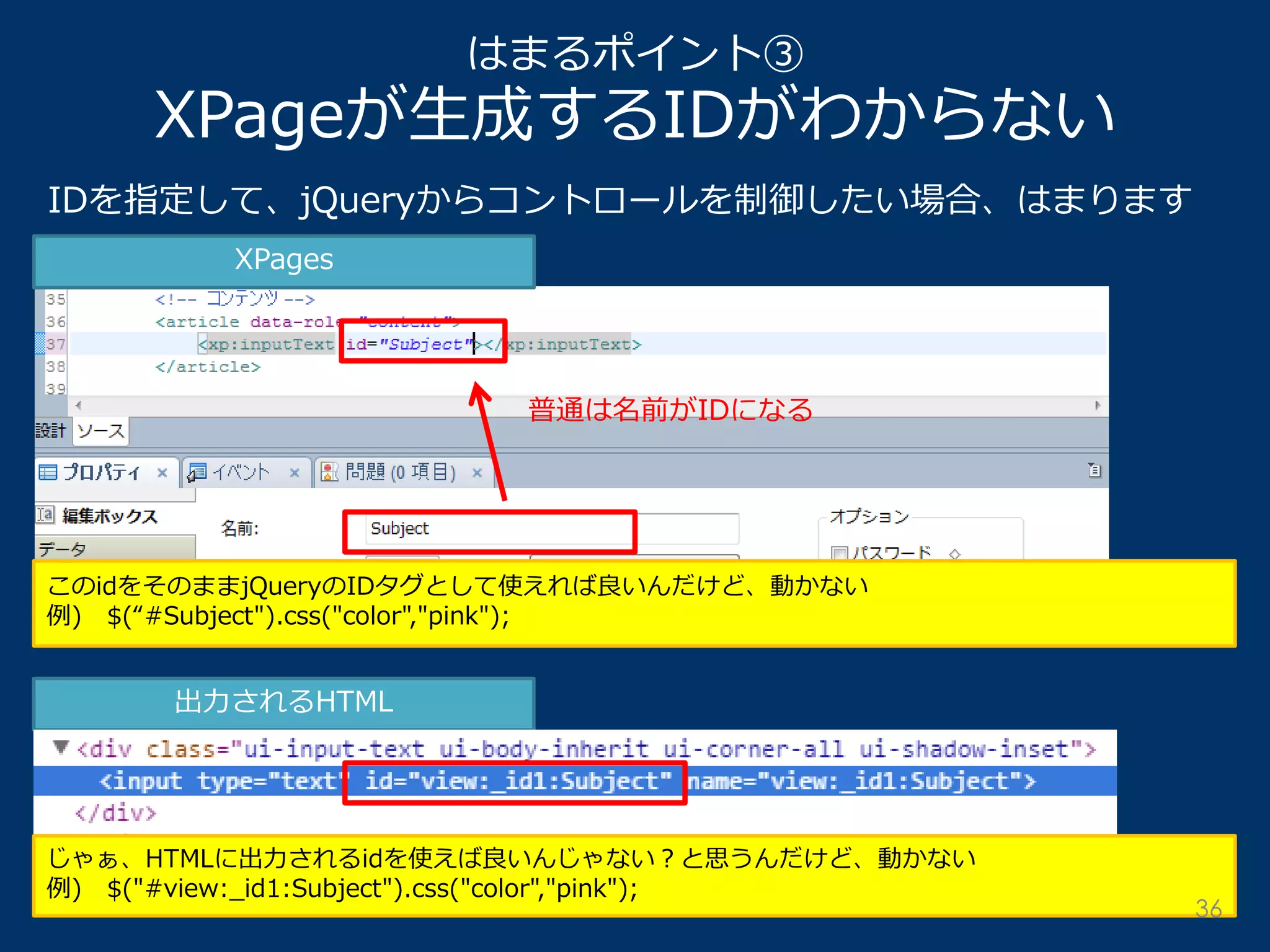 はまるポイント③ XPageが生成するIDがわからない 
IDを指定して、jQueryからコントロールを制御したい場合、はまります 
XPages 
出力されるHTML 
普通は名前がIDになる 
このidをそのままjQueryのIDタグとして使えれば良いんだけど、動かない 例) $(“#Subject").css("color","pink"); 
じゃぁ、HTMLに出力されるidを使えば良いんじゃない？と思うんだけど、動かない 例) $("#view:_id1:Subject").css("color","pink"); 
36  
