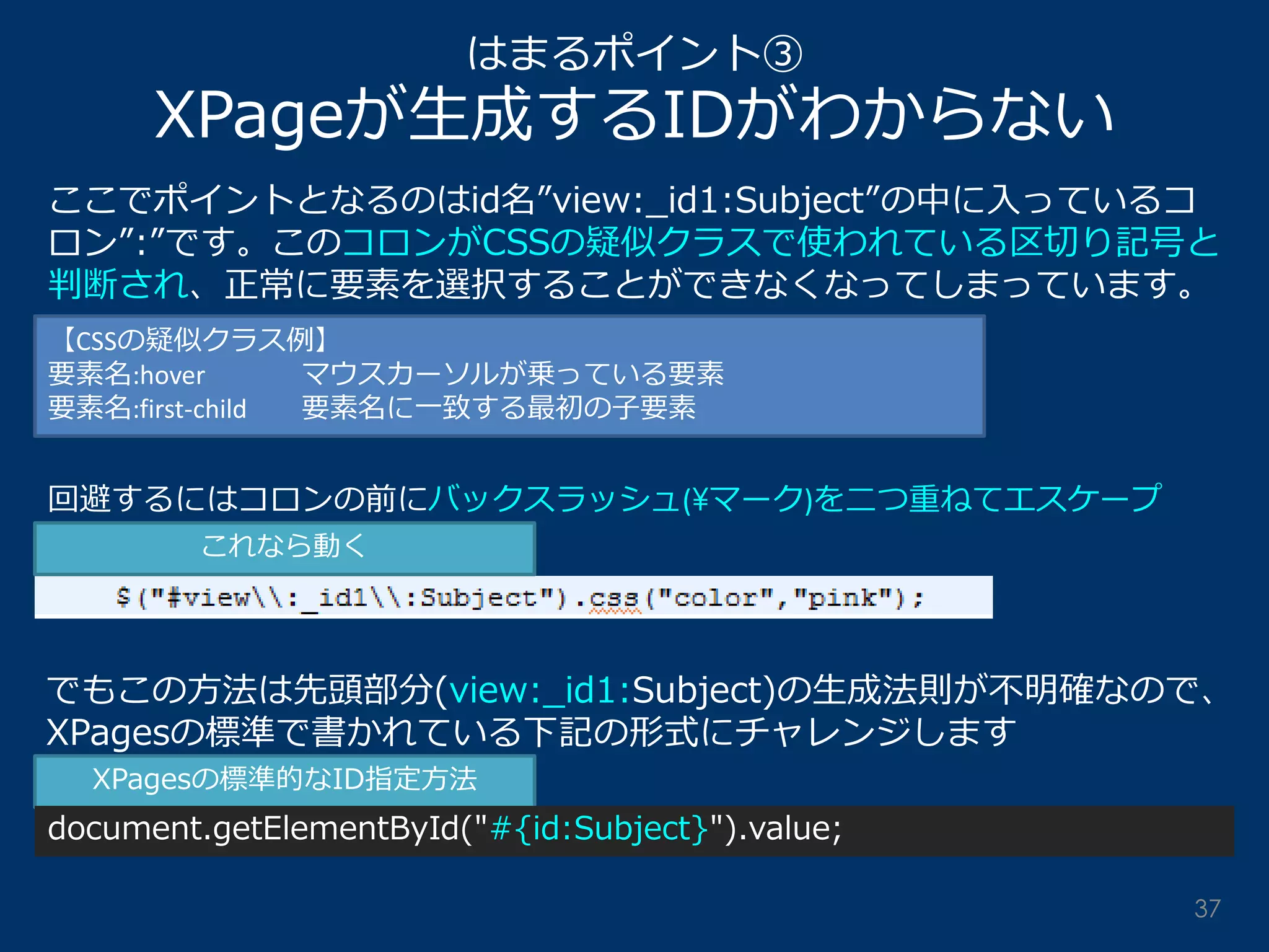 はまるポイント③ XPageが生成するIDがわからない 
ここでポイントとなるのはid名”view:_id1:Subject”の中に入っているコ ロン”:”です。このコロンがCSSの疑似クラスで使われている区切り記号と 判断され、正常に要素を選択することができなくなってしまっています。 
【CSSの疑似クラス例】 要素名:hover マウスカーソルが乗っている要素 要素名:first-child 要素名に一致する最初の子要素 
回避するにはコロンの前にバックスラッシュ(¥マーク)を二つ重ねてエスケープ 
でもこの方法は先頭部分(view:_id1:Subject)の生成法則が不明確なので、 XPagesの標準で書かれている下記の形式にチャレンジします 
これなら動く 
XPagesの標準的なID指定方法 
document.getElementById("#{id:Subject}").value; 
37  