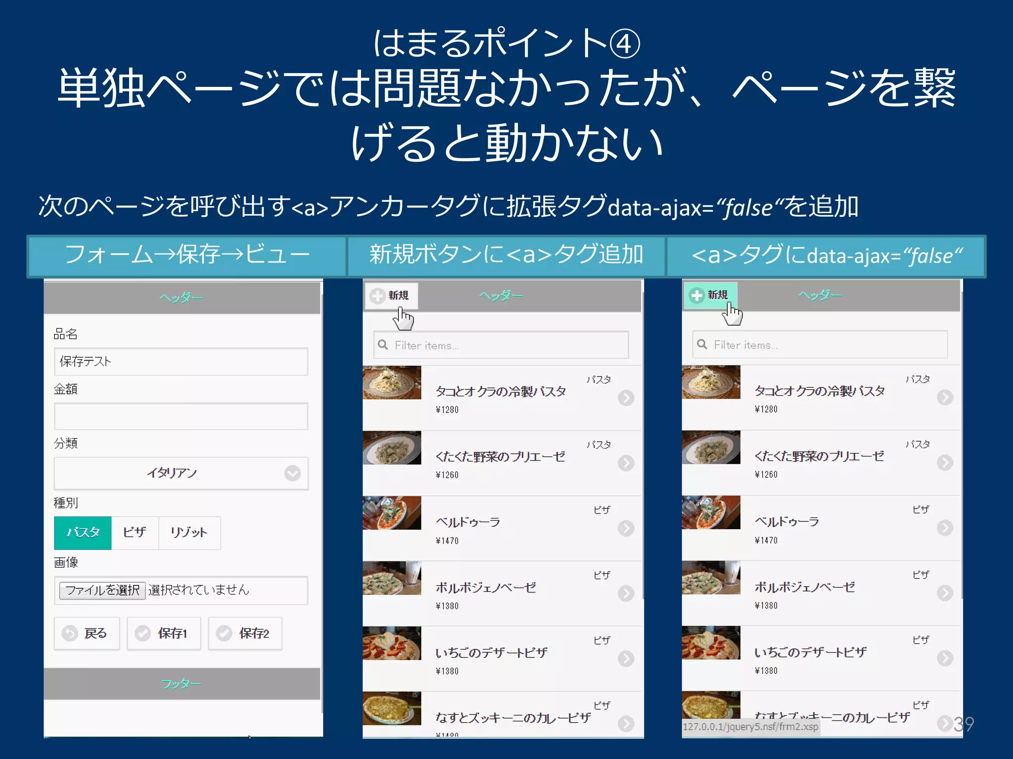 はまるポイント④ 単独ページでは問題なかったが、ページを繋 げると動かない 
次のページを呼び出す<a>アンカータグに拡張タグdata-ajax=“false“を追加 
フォーム→保存→ビュー 
新規ボタンに<a>タグ追加 
<a>タグにdata-ajax=“false“ 
39  