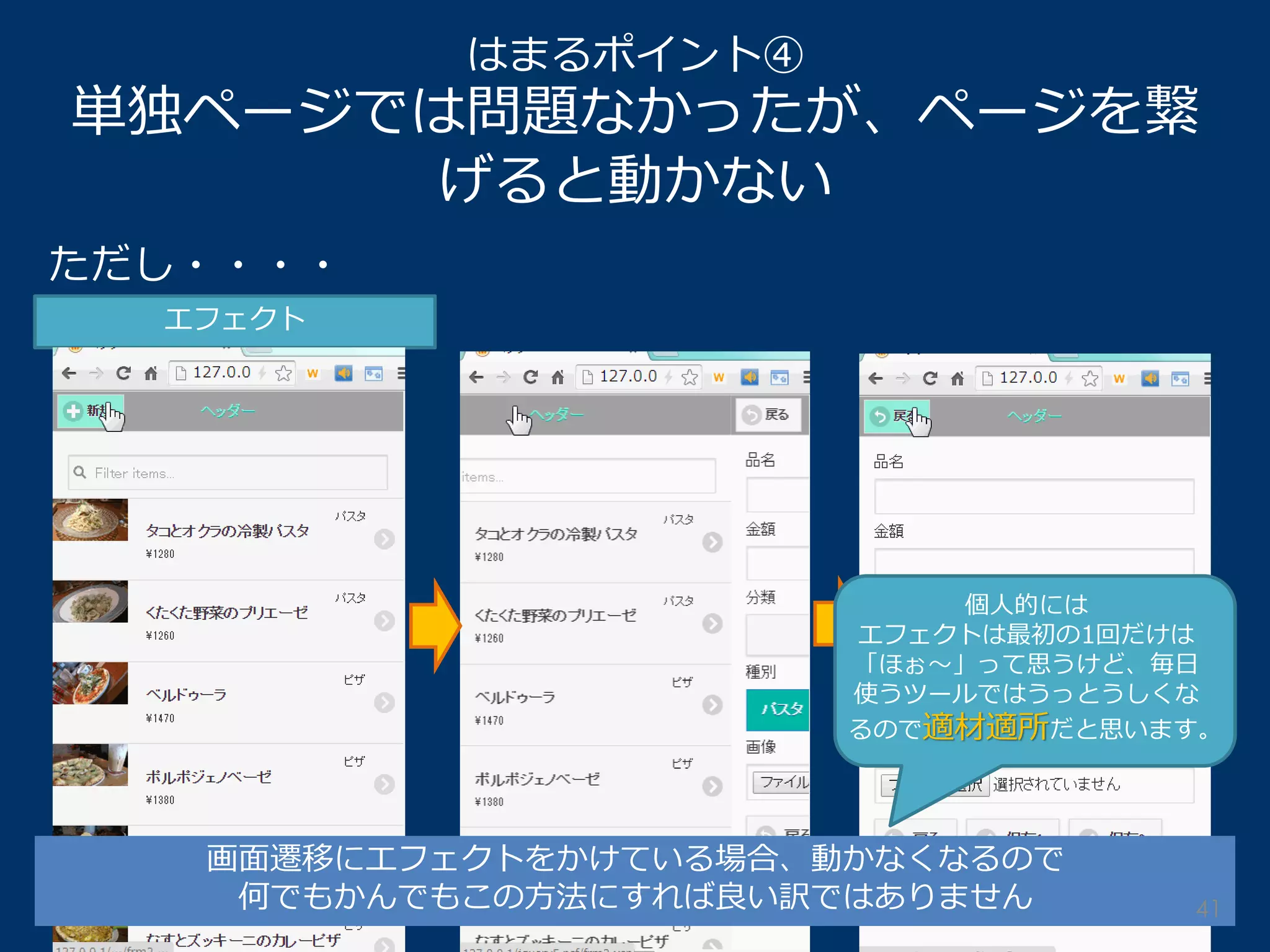 はまるポイント④ 単独ページでは問題なかったが、ページを繋 げると動かない 
ただし・・・・ 
エフェクト 
画面遷移にエフェクトをかけている場合、動かなくなるので 
何でもかんでもこの方法にすれば良い訳ではありません 
個人的には 
エフェクトは最初の1回だけは 「ほぉ～」って思うけど、毎日 使うツールではうっとうしくな るので適材適所だと思います。 
41  