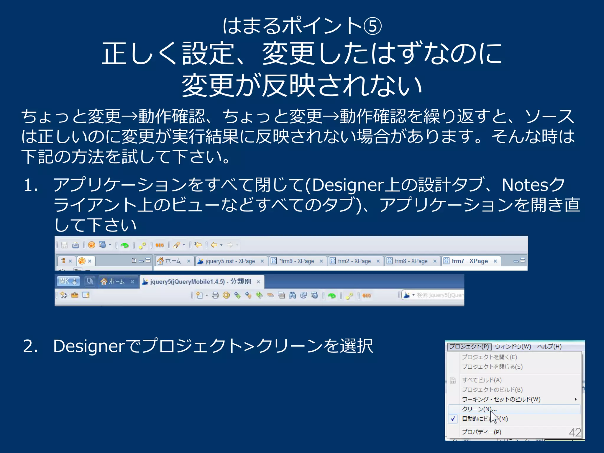 はまるポイント⑤ 正しく設定、変更したはずなのに 変更が反映されない 
ちょっと変更→動作確認、ちょっと変更→動作確認を繰り返すと、ソース は正しいのに変更が実行結果に反映されない場合があります。そんな時は 下記の方法を試して下さい。 
1.アプリケーションをすべて閉じて(Designer上の設計タブ、Notesク ライアント上のビューなどすべてのタブ)、アプリケーションを開き直 して下さい 
2.Designerでプロジェクト>クリーンを選択 
42  