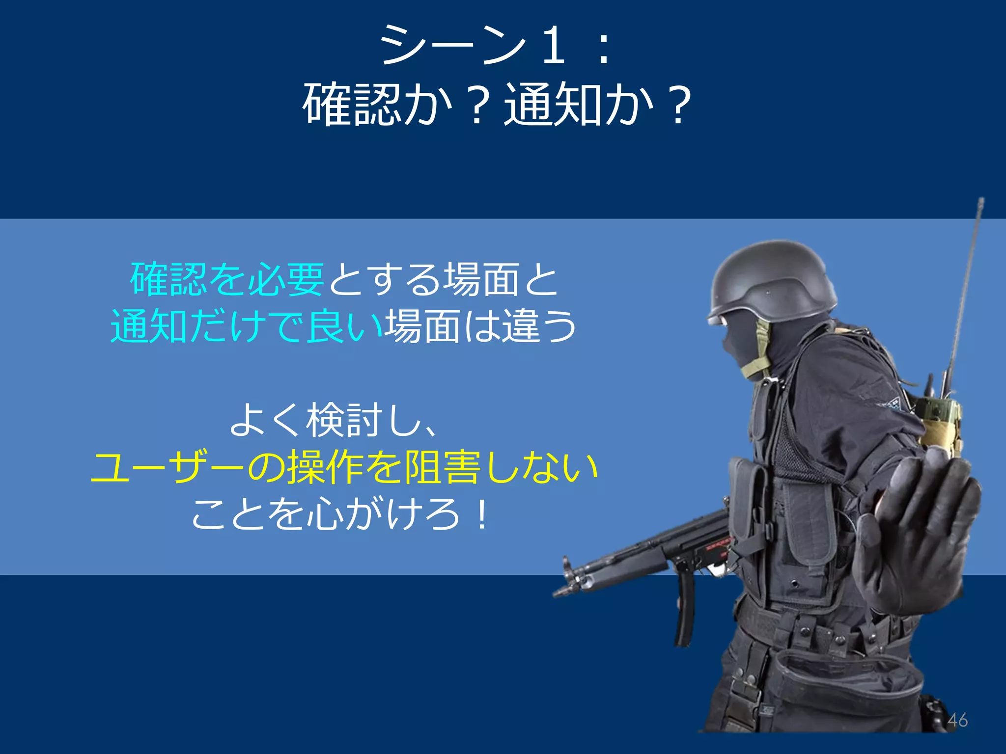 シーン１： 確認か？通知か？ 
確認を必要とする場面と 
通知だけで良い場面は違う 
よく検討し、 
ユーザーの操作を阻害しない 
ことを心がけろ！ 
46  