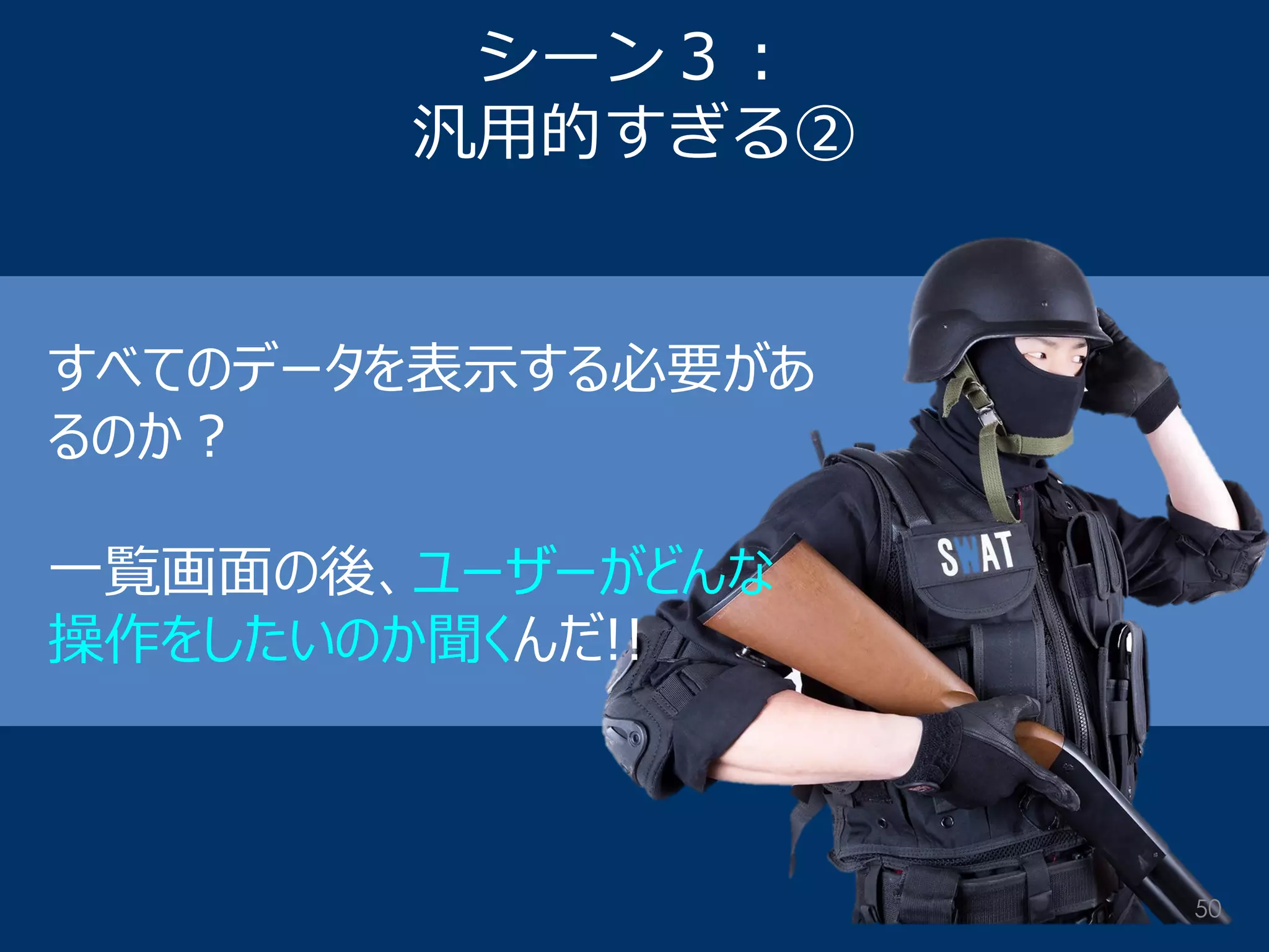 シーン３： 汎用的すぎる② 
すべてのデータを表示する必要があ るのか？ 一覧画面の後、ユーザーがどんな 操作をしたいのか聞くんだ!! 
50  