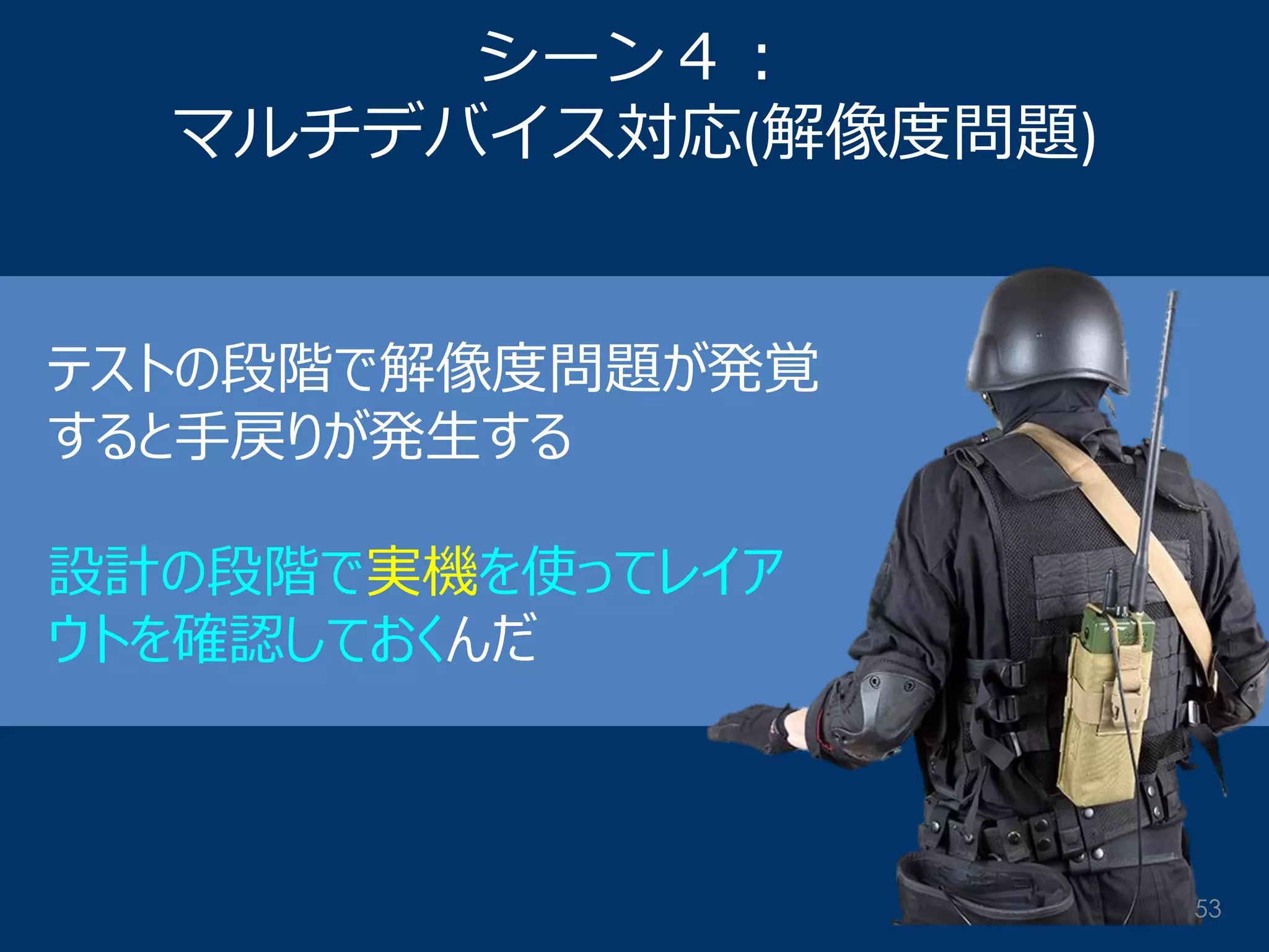 シーン４： マルチデバイス対応(解像度問題) 
テストの段階で解像度問題が発覚 すると手戻りが発生する 
設計の段階で実機を使ってレイア ウトを確認しておくんだ 
53  