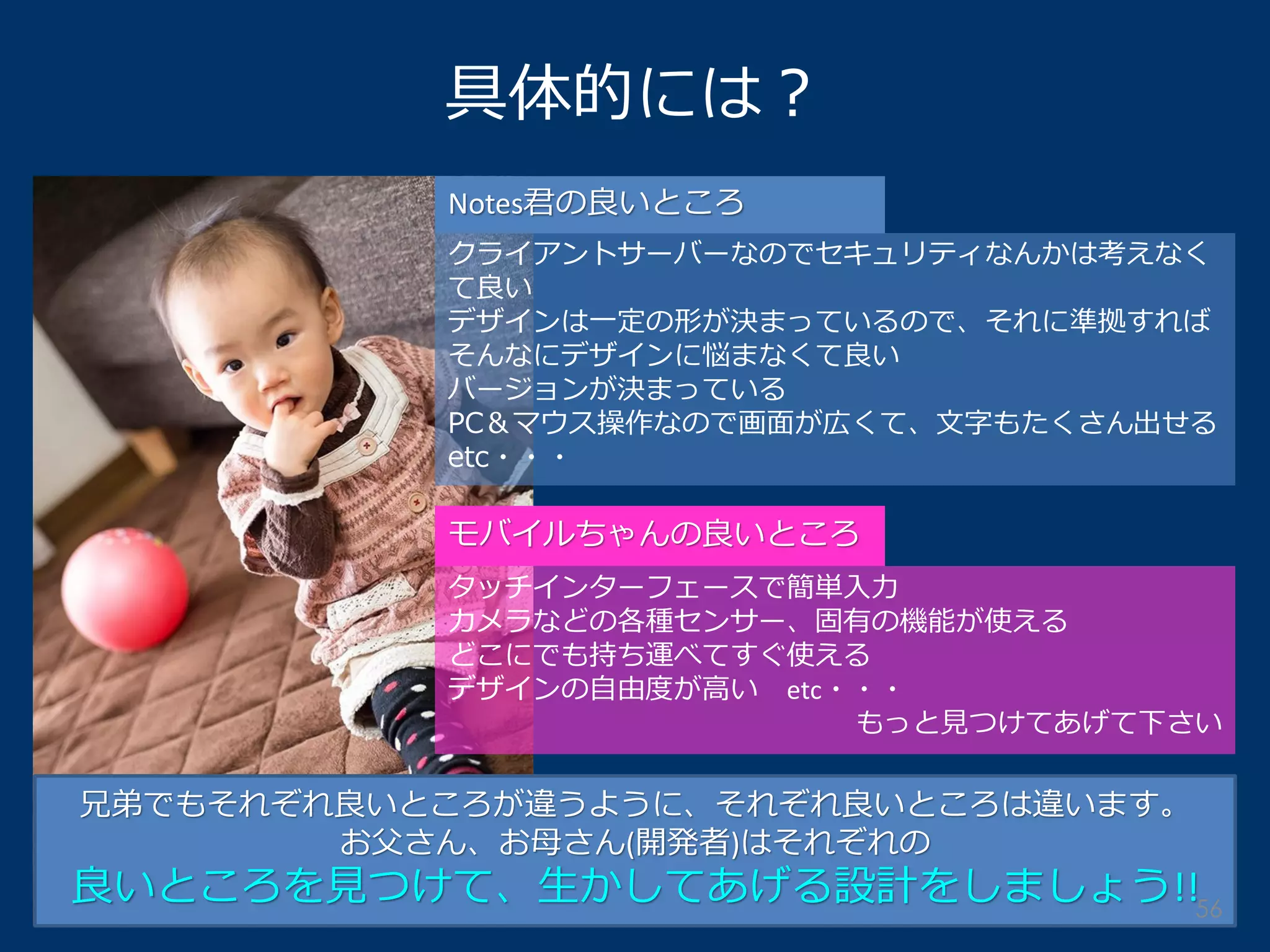 具体的には？ 
Notes君の良いところ 
クライアントサーバーなのでセキュリティなんかは考えなく て良い 
デザインは一定の形が決まっているので、それに準拠すれば そんなにデザインに悩まなくて良い 
バージョンが決まっている 
PC＆マウス操作なので画面が広くて、文字もたくさん出せる etc・・・ 
モバイルちゃんの良いところ 
タッチインターフェースで簡単入力 カメラなどの各種センサー、固有の機能が使える どこにでも持ち運べてすぐ使える デザインの自由度が高い etc・・・ もっと見つけてあげて下さい 
兄弟でもそれぞれ良いところが違うように、それぞれ良いところは違います。 お父さん、お母さん(開発者)はそれぞれの 良いところを見つけて、生かしてあげる設計をしましょう!! 
56  