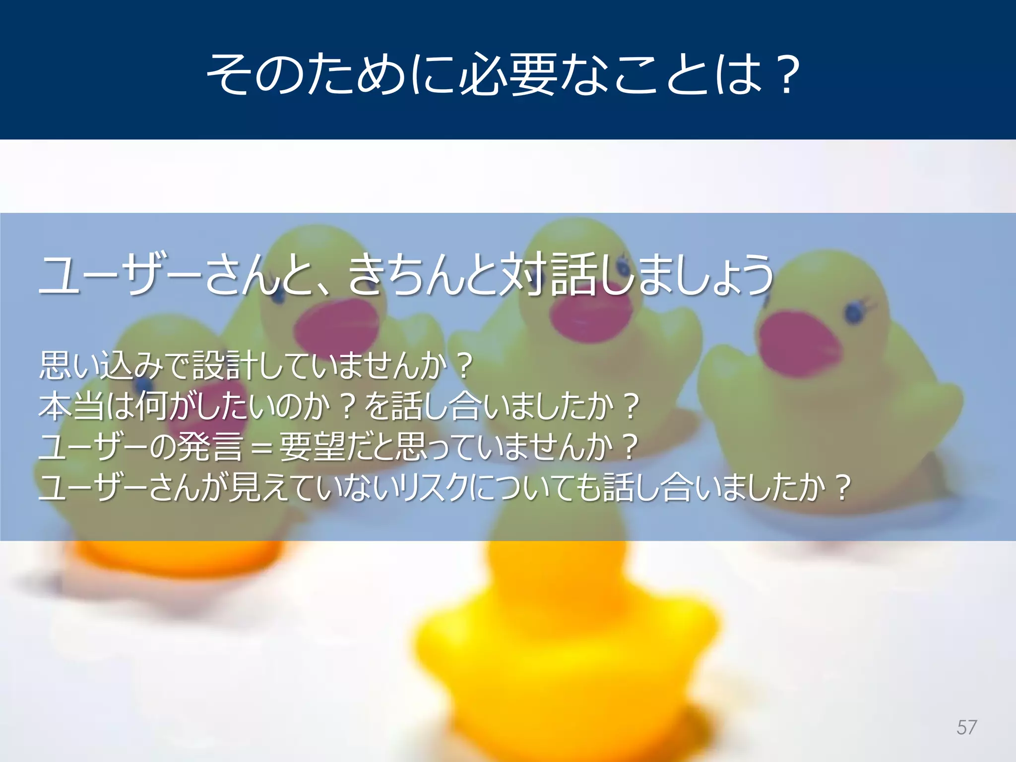 そのために必要なことは？ 
ユーザーさんと、きちんと対話しましょう 思い込みで設計していませんか？ 本当は何がしたいのか？を話し合いましたか？ ユーザーの発言＝要望だと思っていませんか？ ユーザーさんが見えていないリスクについても話し合いましたか？ 
57  