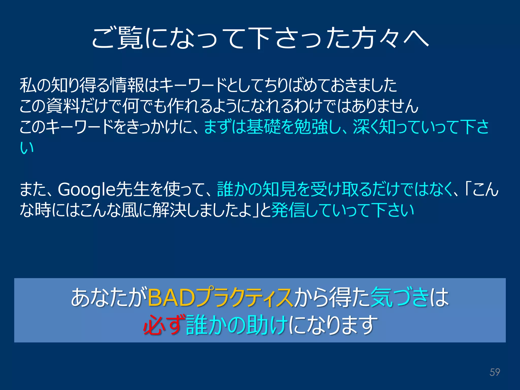 ご覧になって下さった方々へ 
私の知り得る情報はキーワードとしてちりばめておきました この資料だけで何でも作れるようになれるわけではありません このキーワードをきっかけに、まずは基礎を勉強し、深く知っていって下さ い また、Google先生を使って、誰かの知見を受け取るだけではなく、「こん な時にはこんな風に解決しましたよ」と発信していって下さい 
あなたがBADプラクティスから得た気づきは 必ず誰かの助けになります 
59  