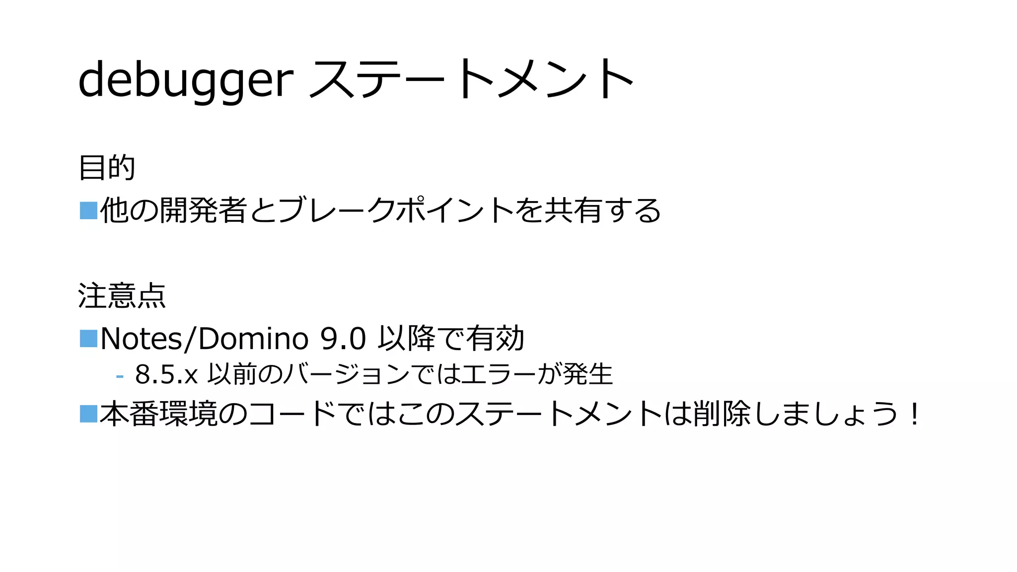 debugger ステートメント
目的
他の開発者とブレークポイントを共有する
注意点
Notes/Domino 9.0 以降で有効
- 8.5.x 以前のバージョンではエラーが発生
本番環境のコードではこのステートメントは削除しましょう！
 