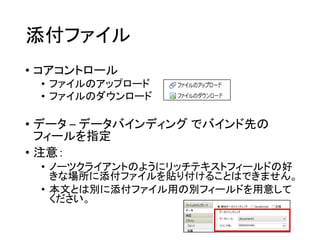 添付ファイル
• コアコントロール
• ファイルのアップロード
• ファイルのダウンロード
• データ – データバインディング でバインド先の
フィールを指定
• 注意：
• ノーツクライアントのようにリッチテキストフィールドの好
きな場所に添付ファイルを貼り付けることはできません。
• 本文とは別に添付ファイル用の別フィールドを用意して
ください。
 