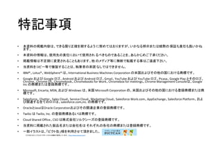 特記事項
• 本資料の掲載内容は、できる限り正確を期するよう に努めてはおりますが、いかなる明示または暗黙の 保証も責任も負いかね
ます。
• 本資料の情報は、使用先の責任において使用され るべきものであることを、あらかじめご了承ください。
• 掲載情報は不定期に変更されることもあります。他 のメディア等に無断で転載する事はご遠慮下さい。
• 当資料をコピー等で複製することは、執筆者の承諾 なしではできません。
• IBM®、Lotus®、WebSphere® は、International Business Machines Corporation の米国およびその他の国における商標です。
• Google および Google ロゴ、Android および Android ロゴ、Gmail、YouTube および YouTube ロゴ、Picasa、Google Play とそのロゴ、
Chrome、Chrome OS、Chromebook、Chromebooks for Work、Chromebox for meetings、Chrome Management Consoleは、Google
Inc の商標または登録商標です。
• Microsoft, Encarta, MSN, および Windows は、米国 Microsoft Corporation の、米国およびその他の国における登録商標または商
標です。
• Salesforce、Chatter、Sales Cloud、Service Cloud、Marketing Cloud、Salesforce Work.com、AppExchange、Salesforce Platform、およ
び関連する全てのロゴは、salesforce.com,inc. の商標です。
• OracleとJavaはOracle Corporationおよびその関連企業の登録商標です。
• Twilio は Twilio, Inc. の登録商標あるいは商標です。
• Cloud Shared Office、CSO は株式会社ソルクシーズの登録商標です。
• 当資料に掲載された製品名または会社名は それぞれの各社の商標または登録商標です。
• 一部イラストは、「ピクト缶」様を利用させて頂きました。
ピクト缶ではシンプルなベクターイラストを無料で配布しています。（http://www.pictcan.com/）
 