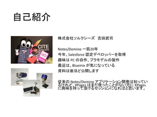 自己紹介
株式会社ソルクシーズ 吉田武司
Notes/Domino 一筋20年
今年、Salesforce 認定デベロッパーを取得
趣味は PC の自作、プラモデルの製作
最近は、Bluemix が気になっている
資料は後ほど公開します
従来の Notes/Domino アプリケーション開発は知ってい
るけれど、XPages はまだ使ったことがない方に XPages
に興味を持って頂けるセッションになればと思います。
 