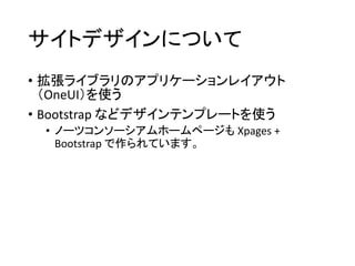 サイトデザインについて
• 拡張ライブラリのアプリケーションレイアウト
（OneUI）を使う
• Bootstrap などデザインテンプレートを使う
• ノーツコンソーシアムホームページも Xpages +
Bootstrap で作られています。
 