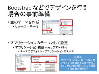 Bootstrap などでデザインを行う
場合の事前準備
• 空のテーマを作成
• リソース – テーマ
• アプリケーションのテーマとして設定
• アプリケーション構成 – Xsp プロパティ
• テーマのデフォルト – アプリケーションのテーマ
注意点
リッチテキストコントロールなどの
デザインに問題がでる場合があり
ます。その時は個別に CSS を調整
する必要があります
 