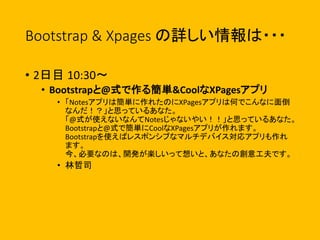Bootstrap & Xpages の詳しい情報は・・・
• 2日目 10:30〜
• Bootstrapと@式で作る簡単&CoolなXPagesアプリ
• 「Notesアプリは簡単に作れたのにXPagesアプリは何でこんなに面倒
なんだ！？」と思っているあなた。
「@式が使えないなんてNotesじゃないやい！！」と思っているあなた。
Bootstrapと@式で簡単にCoolなXPagesアプリが作れます。
Bootstrapを使えばレスポンシブなマルチデバイス対応アプリも作れ
ます。
今、必要なのは、開発が楽しいって想いと、あなたの創意工夫です。
• 林哲司
 