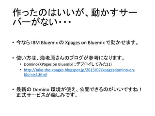 作ったのはいいが、動かすサー
バーがない・・・
• 今なら IBM Bluemix の Xpages on Bluemix で動かせます。
• 使い方は、海老原さんのブログが参考になります。
• Domino/XPages on Bluemixにデプロイしてみた(1)
• http://take-the-xpages.blogspot.jp/2015/07/xpagesdomino-on-
blumix1.html
• 最新の Domino 環境が使え、公開できるのがいいですね！
正式サービスが楽しみです。
 