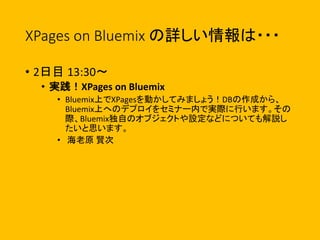 XPages on Bluemix の詳しい情報は・・・
• 2日目 13:30〜
• 実践！XPages on Bluemix
• Bluemix上でXPagesを動かしてみましょう！DBの作成から、
Bluemix上へのデプロイをセミナー内で実際に行います。その
際、Bluemix独自のオブジェクトや設定などについても解説し
たいと思います。
• 海老原 賢次
 