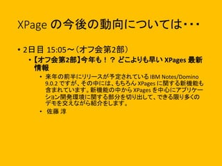 XPage の今後の動向については・・・
• 2日目 15:05〜（オフ会第2部）
• 【オフ会第2部】今年も！？ どこよりも早い XPages 最新
情報
• 来年の前半にリリースが予定されている IBM Notes/Domino
9.0.2 ですが、その中には、もちろん XPages に関する新機能も
含まれています。新機能の中から XPages を中心にアプリケー
ション開発環境に関する部分を切り出して、できる限り多くの
デモを交えながら紹介をします。
• 佐藤 淳
 