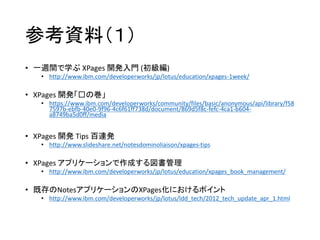 参考資料（１）
• 一週間で学ぶ XPages 開発入門 (初級編)
• http://www.ibm.com/developerworks/jp/lotus/education/xpages-1week/
• XPages 開発「⻁の巻」
• https://www.ibm.com/developerworks/community/files/basic/anonymous/api/library/f58
7597b-ebfb-40e0-9f96-4c6f61ff738d/document/869d5f8c-fefc-4ca1-b604-
a8749ba5d0ff/media
• XPages 開発 Tips 百連発
• http://www.slideshare.net/notesdominoliaison/xpages-tips
• XPages アプリケーションで作成する図書管理
• http://www.ibm.com/developerworks/jp/lotus/education/xpages_book_management/
• 既存のNotesアプリケーションのXPages化におけるポイント
• http://www.ibm.com/developerworks/jp/lotus/ldd_tech/2012_tech_update_apr_1.html
 