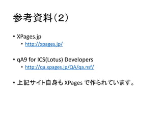 参考資料（２）
• XPages.jp
• http://xpages.jp/
• qA9 for ICS(Lotus) Developers
• http://qa.xpages.jp/QA/qa.nsf/
• 上記サイト自身も XPages で作られています。
 