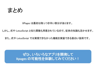 まとめ
XPages は最初は取っつき辛い部分があります。
しかし、式や LotusScript と似た関数も用意されているので、従来の知識も活かせます。
また、式や LotusScript では実現できなかった機能を実装できる面白い技術です。
ぜひ、いろいろなアプリを開発して
Xpages の可能性を体験してみてください！
 