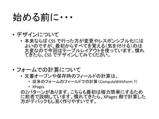 始める前に・・・
• デザインについて
• 本来ならば CSS で行った方が変更やレスポンシブル化には
よいのですが、最初からすべてを覚える（気を付ける）のは
大変なので今回はテーブルレイアウトを使っています。慣れ
てきたら、CSS でデザインしてみてください。
• フォームでの計算について
• 文書オープンや保存時のフィールドの計算は、
• 従来のフォームのフィールドでの計算（ComputeWithForm ?）
• XPages
の2パターンがあります。こちらも最初は極力簡単にするため
に前者で説明しています。慣れてきたら、XPages 側で計算した
方がデバックもし易く作りやすいです。
 