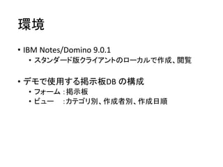 環境
• IBM Notes/Domino 9.0.1
• スタンダード版クライアントのローカルで作成、閲覧
• デモで使用する掲示板DB の構成
• フォーム ：掲示板
• ビュー ：カテゴリ別、作成者別、作成日順
 