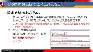 ?2015 ef Co., Ltd. All rights Reserved.
f o r c ee f f e c t
DominoˤREST/JSON
? OΤ餤
1. Dominoǥ쥯ȥΥ`ĕڤˤ롸Domino 
`ӥΡЄʥ`ӥ˥`ӥO롣
? 201511rOܤʤΤϡData, TravelerAdmin, Calendar,
Mail, FreeBusy
2. `ĕ򱣴ᡢ
Domino`Х󥽩`
tell http refresh

 10 
 