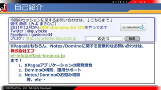 ?2015 ef Co., Ltd. All rights Reserved.
f o r c ee f f e c t
ؤΥåv뤪Ϥ碌ϡޤǡ
 壨ߤ ޤҤ
201112¤IBM Champion for ICSäƤޤ
Twitter@guylocke
Facebookguylocke34
֥http://guylocke.blogspot.jp
 2 
ԼB
Τ 
ʽ票
ef-info@effect-force.co.jp
 