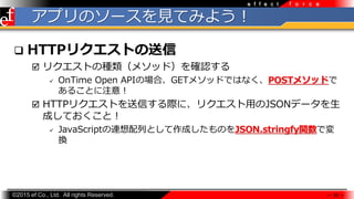 ?2015 ef Co., Ltd. All rights Reserved.
f o r c ee f f e c t
ץΥ`ҊƤߤ褦
? HTTPꥯȤ
? ꥯȤηN᥽åɣ_J
? OnTime Open APIΈϡGET᥽åɤǤϤʤPOST᥽åɤ
뤳Ȥע⣡
? HTTPꥯȤŤHˡꥯ?JSONǩ`
ɤƤȣ
? JavaScriptBФȤɤΤJSON.stringfyvǉ
Q
 20 
 