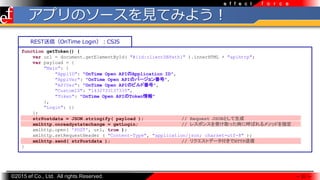 ?2015 ef Co., Ltd. All rights Reserved.
f o r c ee f f e c t
ץΥ`ҊƤߤ褦
 21 
function getToken() {
var url = document.getElementById( "#{id:clientDBPath}" ).innerHTML + "apihttp";
var payload = {
"Main": {
"ApplID": "OnTime Open APIApplication ID",
"ApplVer": "OnTime Open APIΥЩ`󷬺",
"APIVer": "OnTime Open APIΥӥɷ",
"CustomID": "1432733137335",
"Token": "OnTime Open APIToken"
},
"Login": {}
};
strPostdata = JSON.stringify( payload ); // Request JSONȤ
xmlhttp.onreadystatechange = getLogin; // 쥹ݥ󥹤ܤȡär˺Ф᥽åɤָ
xmlhttp.open( 'POST', url, true );
xmlhttp.setRequestHeader ( "Content-Type", "application/json; charset=utf-8" );
xmlhttp.send( strPostdata ); // ꥯȥǩ`HTTP
}
RESTţOnTime LoginCSJS
 