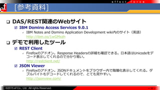 ?2015 ef Co., Ltd. All rights Reserved.
f o r c ee f f e c t
[οY]
? DAS/RESTvBWeb
? IBM Domino Access Services 9.0.1
? IBM Notes and Domino Application Development wikiڤΥȣӢZ
http://ibm.co/1wGMxzh
? ǥäĩ`
? REST Client
? FirefoxΥɥResponse HeadersԔ_JǤ롣ձZUnicode
`ɱʾƤΤǷ֤פ
http://restclient.net/
? JSON Viewer
? FirefoxΥɥJSONɥȤ֥饦`ڤAӻʾƤ롣
֥ХȤǥ`ɤƤΤǡȤƤҊ䤹
http://jsonview.com/
 30 
 