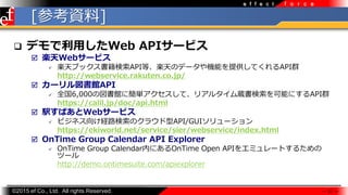 ?2015 ef Co., Ltd. All rights Reserved.
f o r c ee f f e c t
[οY]
? ǥäWeb API`ӥ
? SWeb`ӥ
? S֥åAPIȡSΥǩ`CܤṩƤAPIȺ
http://webservice.rakuten.co.jp/
? `^API
? ȫ6,000·^˺gơꥢ륿iܤˤAPIȺ
https://calil.jp/doc/api.html
? kѤWeb`ӥ
? ӥͥ򤱽U·Υ饦API/GUI`
https://ekiworld.net/service/sier/webservice/index.html
? OnTime Group Calendar API Explorer
? OnTime Group CalendarڤˤOnTime Open API򥨥ߥ`Ȥ뤿
ĩ`
http://demo.ontimesuite.com/apiexplorer
 31 
 