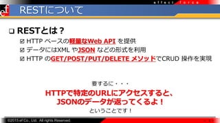 ?2015 ef Co., Ltd. All rights Reserved.
f o r c ee f f e c t
RESTˤĤ
? RESTȤϣ
? HTTP ٩`XWeb API ṩ
? ǩ`ˤXML JSON ʤɤʽ?
? HTTP GET/POST/PUT/DELETE ᥽åɤCRUD gF
 6 
HTTPضURL˥ȡ
JSONΥǩ`äƤ裡
Ҫ???
ȤȤǤ
 