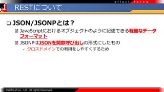 ?2015 ef Co., Ltd. All rights Reserved.
f o r c ee f f e c t
RESTˤĤ
? JSON/JSONPȤϣ
? JavaScriptˤ륪֥ȤΤ褦ӛǤXʥǩ`
ե`ޥå
? JSONPJSONvӳʽˤ
? ɥᥤǤ?򤷤䤹뤿
 7 
 