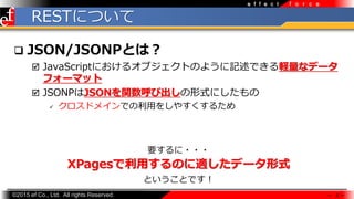 ?2015 ef Co., Ltd. All rights Reserved.
f o r c ee f f e c t
RESTˤĤ
? JSON/JSONPȤϣ
? JavaScriptˤ륪֥ȤΤ褦ӛǤXʥǩ`
ե`ޥå
? JSONPJSONvӳʽˤ
? ɥᥤǤ?򤷤䤹뤿
 8 
XPagesäΤmǩ`ʽ
Ҫ???
ȤȤǤ
 