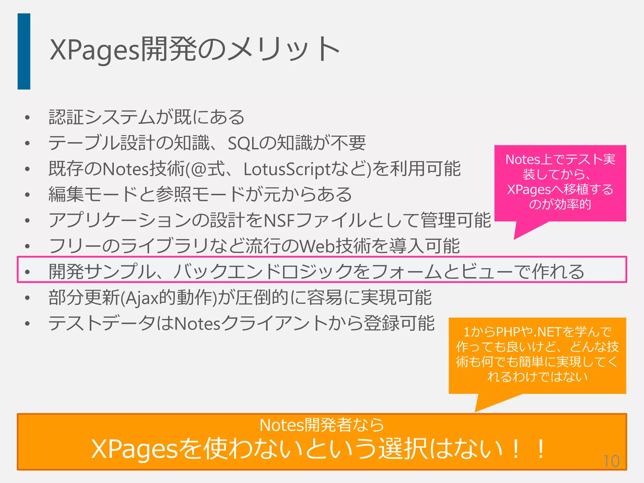 XPages開発のメリット
• 認証システムが既にある
• テーブル設計の知識、SQLの知識が不要
• 既存のNotes技術(@式、LotusScriptなど)を利用可能
• 編集モードと参照モードが元からある
• アプリケーションの設計をNSFファイルとして管理可能
• フリーのライブラリなど流行のWeb技術を導入可能
• 開発サンプル、バックエンドロジックをフォームとビューで作れる
• 部分更新(Ajax的動作)が圧倒的に容易に実現可能
• テストデータはNotesクライアントから登録可能
Notes開発者なら
XPagesを使わないという選択はない！！
1からPHPや.NETを学んで
作っても良いけど、どんな技
術も何でも簡単に実現してく
れるわけではない
10
Notes上でテスト実
装してから、
XPagesへ移植する
のが効率的
 