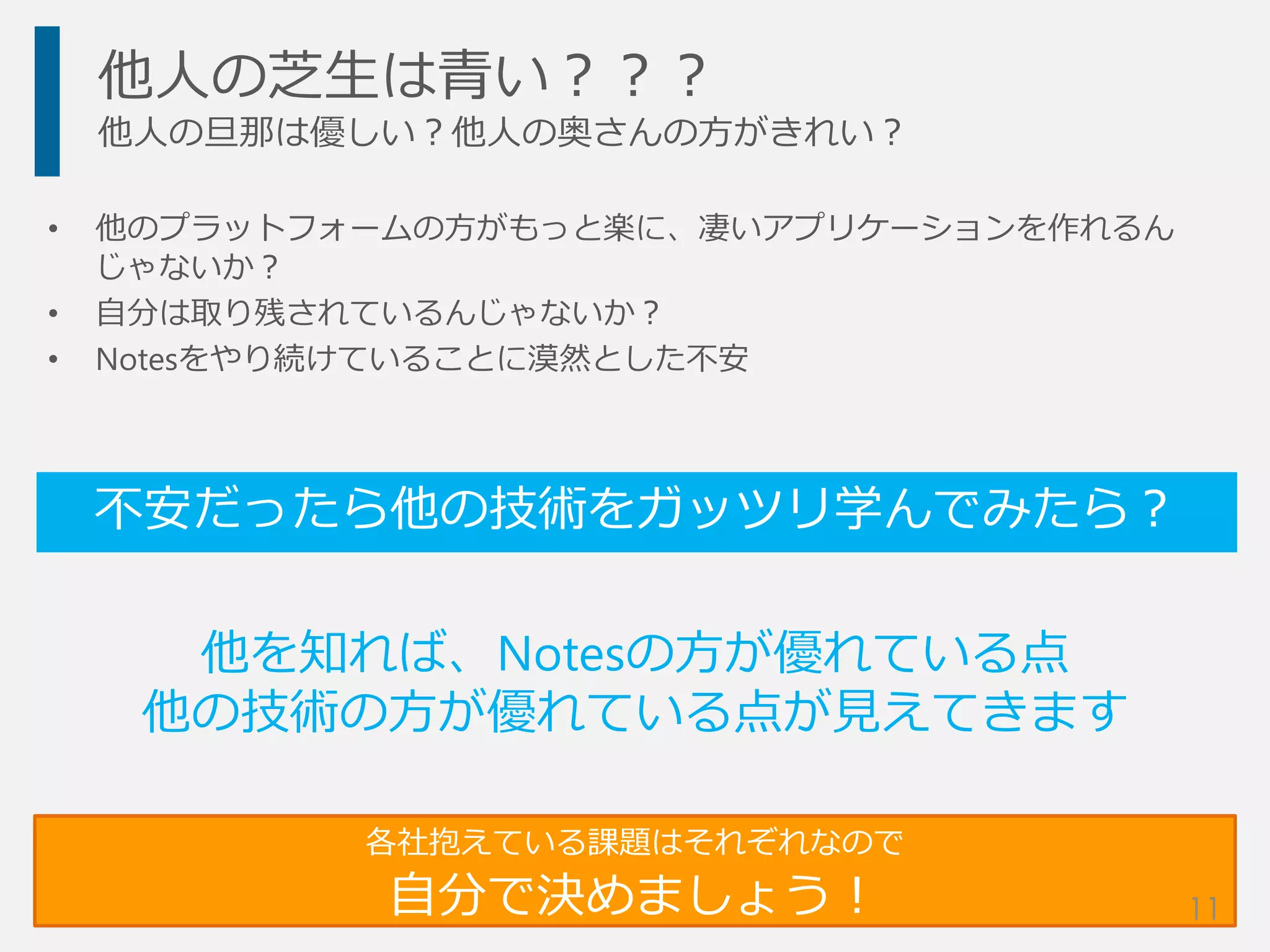 他人の芝生は青い？？？
他人の旦那は優しい？他人の奥さんの方がきれい？
• 他のプラットフォームの方がもっと楽に、凄いアプリケーションを作れるん
じゃないか？
• 自分は取り残されているんじゃないか？
• Notesをやり続けていることに漠然とした不安
不安だったら他の技術をガッツリ学んでみたら？
各社抱えている課題はそれぞれなので
自分で決めましょう！
他を知れば、Notesの方が優れている点
他の技術の方が優れている点が見えてきます
11
 