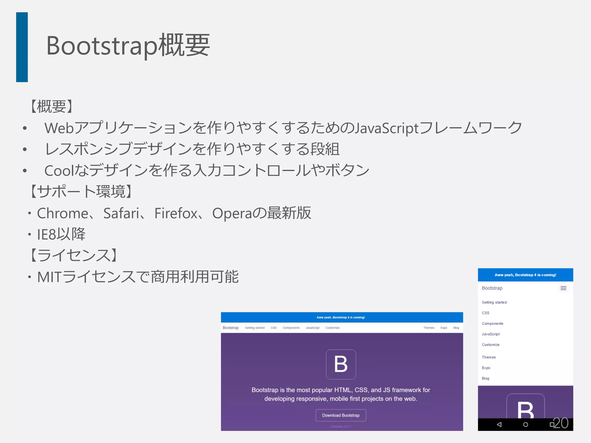 Bootstrap概要
【概要】
• Webアプリケーションを作りやすくするためのJavaScriptフレームワーク
• レスポンシブデザインを作りやすくする段組
• Coolなデザインを作る入力コントロールやボタン
【サポート環境】
・Chrome、Safari、Firefox、Operaの最新版
・IE8以降
【ライセンス】
・MITライセンスで商用利用可能
20
 