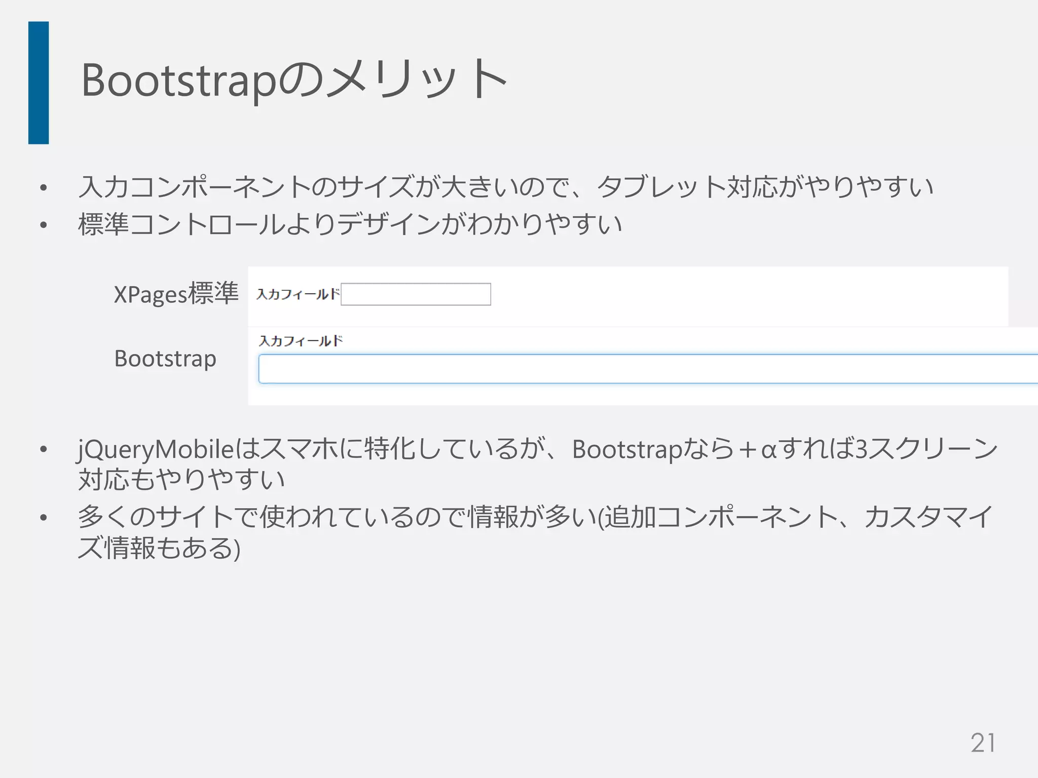 Bootstrapのメリット
• 入力コンポーネントのサイズが大きいので、タブレット対応がやりやすい
• 標準コントロールよりデザインがわかりやすい
• jQueryMobileはスマホに特化しているが、Bootstrapなら＋αすれば3スクリーン
対応もやりやすい
• 多くのサイトで使われているので情報が多い(追加コンポーネント、カスタマイ
ズ情報もある)
XPages標準
Bootstrap
21
 