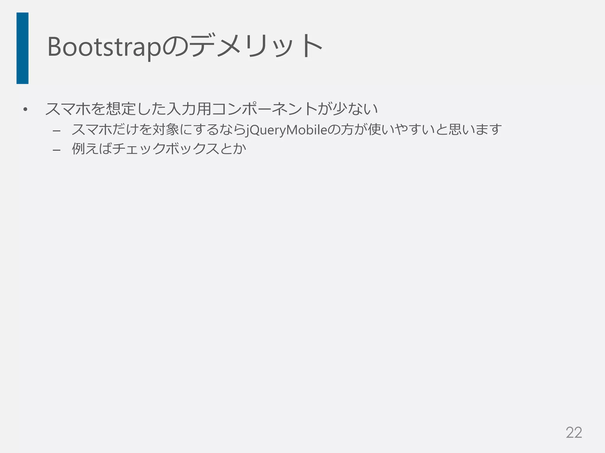 Bootstrapのデメリット
• スマホを想定した入力用コンポーネントが少ない
– スマホだけを対象にするならjQueryMobileの方が使いやすいと思います
– 例えばチェックボックスとか
22
 