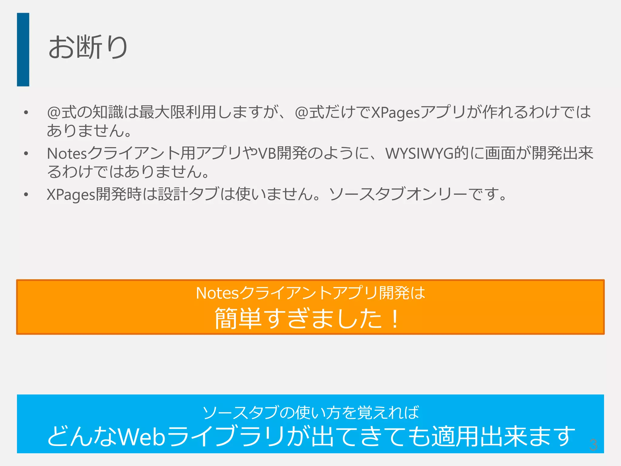お断り
• @式の知識は最大限利用しますが、@式だけでXPagesアプリが作れるわけでは
ありません。
• Notesクライアント用アプリやVB開発のように、WYSIWYG的に画面が開発出来
るわけではありません。
• XPages開発時は設計タブは使いません。ソースタブオンリーです。
ソースタブの使い方を覚えれば
どんなWebライブラリが出てきても適用出来ます
Notesクライアントアプリ開発は
簡単すぎました！
3
 