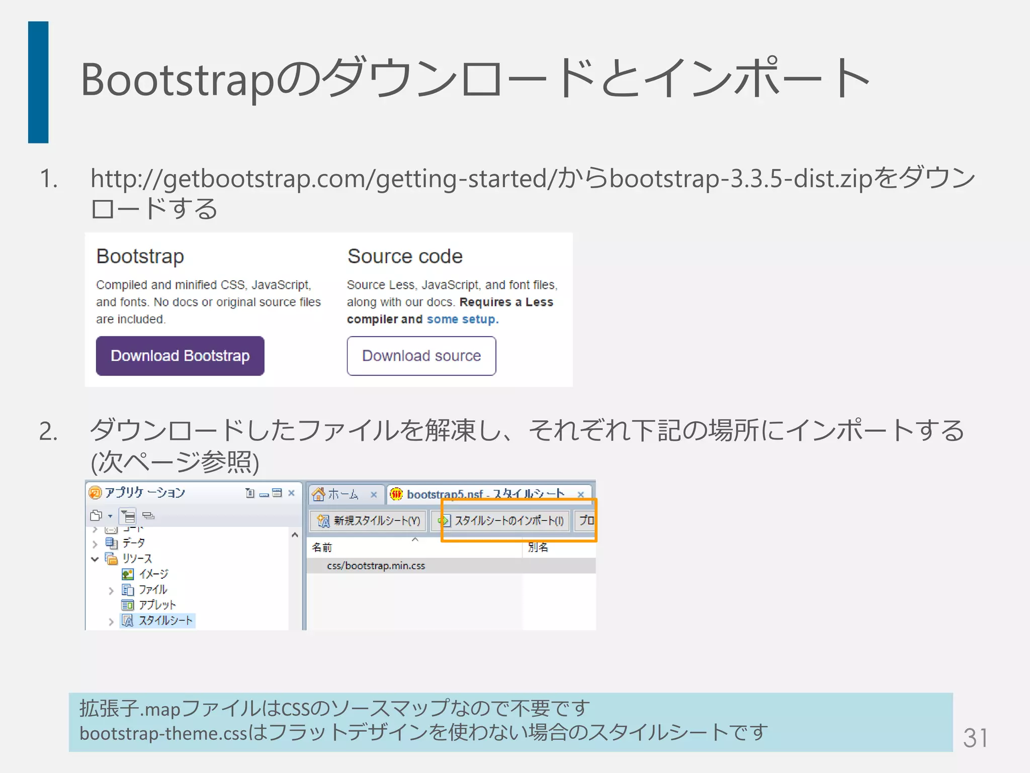 Bootstrapのダウンロードとインポート
1. http://getbootstrap.com/getting-started/からbootstrap-3.3.5-dist.zipをダウン
ロードする
2. ダウンロードしたファイルを解凍し、それぞれ下記の場所にインポートする
(次ページ参照)
拡張子.mapファイルはCSSのソースマップなので不要です
bootstrap-theme.cssはフラットデザインを使わない場合のスタイルシートです 31
 