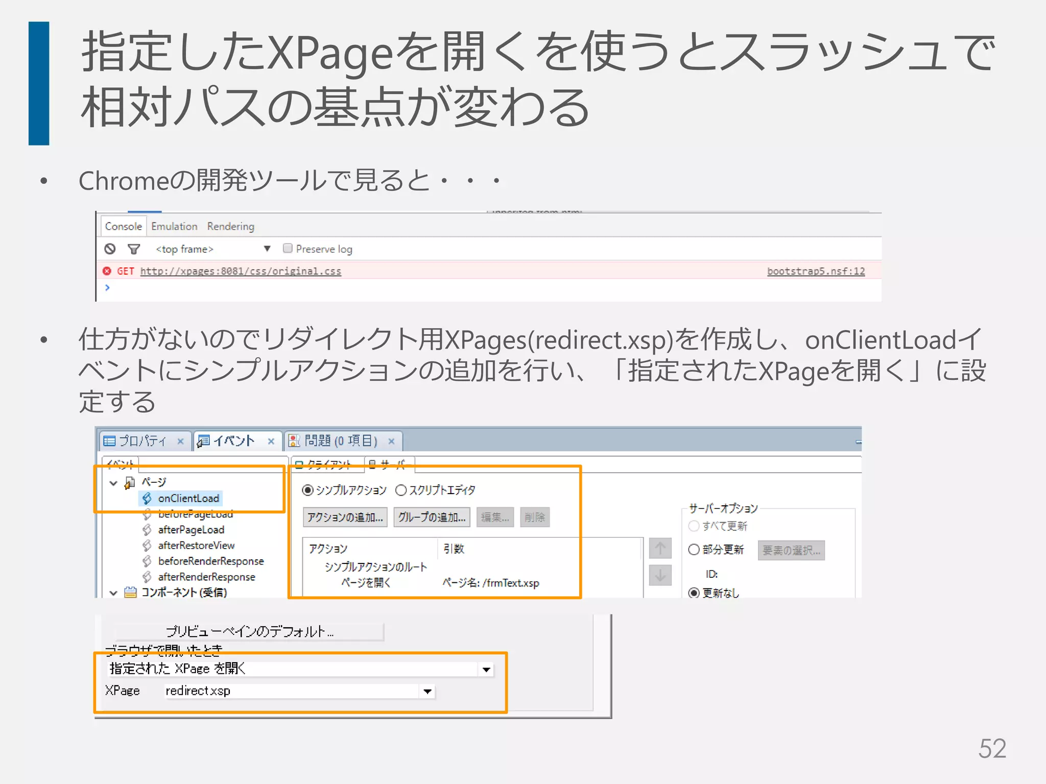 • Chromeの開発ツールで見ると・・・
• 仕方がないのでリダイレクト用XPages(redirect.xsp)を作成し、onClientLoadイ
ベントにシンプルアクションの追加を行い、「指定されたXPageを開く」に設
定する
指定したXPageを開くを使うとスラッシュで
相対パスの基点が変わる
52
 