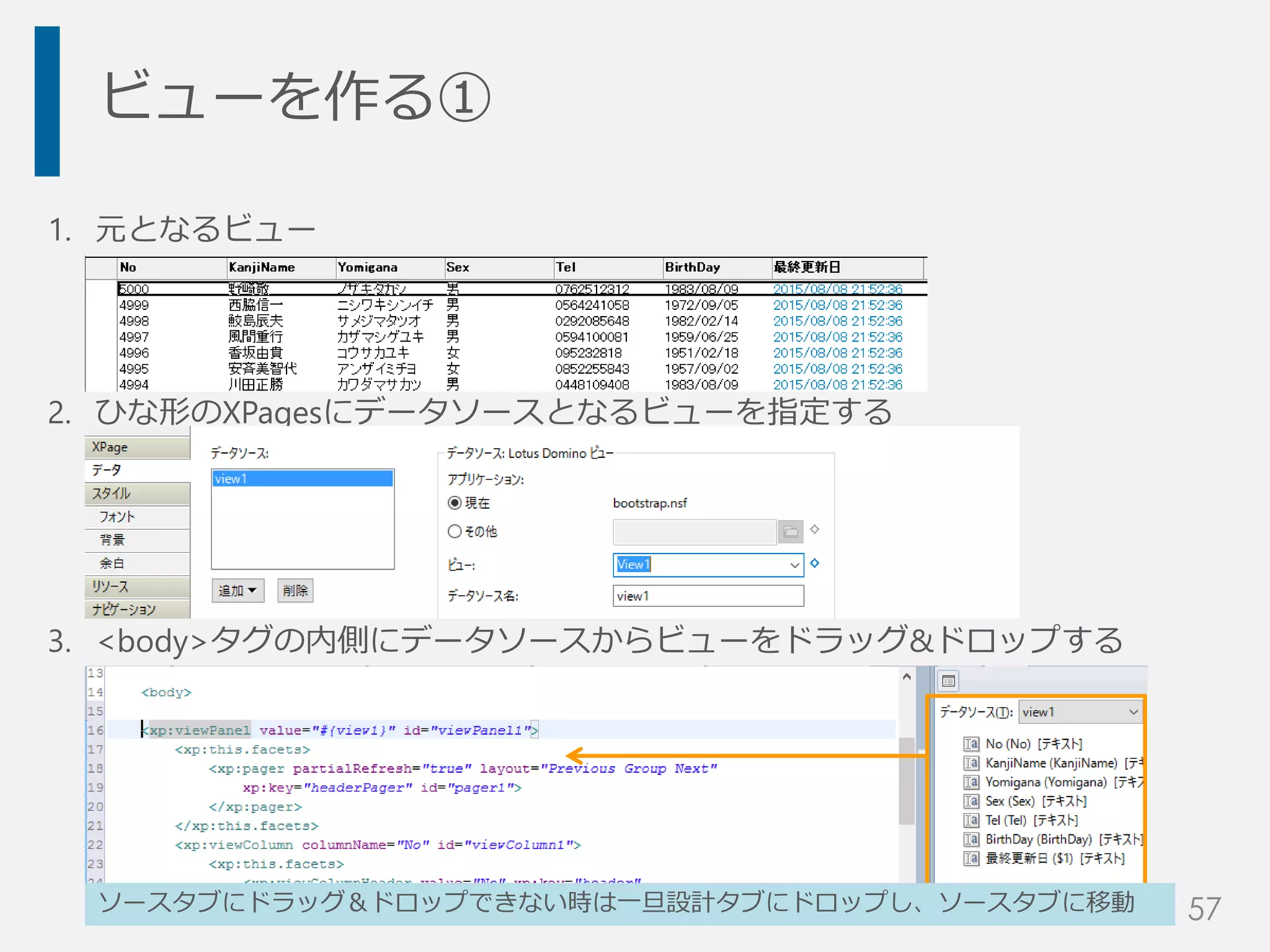 ビューを作る①
1. 元となるビュー
2. ひな形のXPagesにデータソースとなるビューを指定する
3. <body>タグの内側にデータソースからビューをドラッグ&ドロップする
ソースタブにドラッグ＆ドロップできない時は一旦設計タブにドロップし、ソースタブに移動 57
 