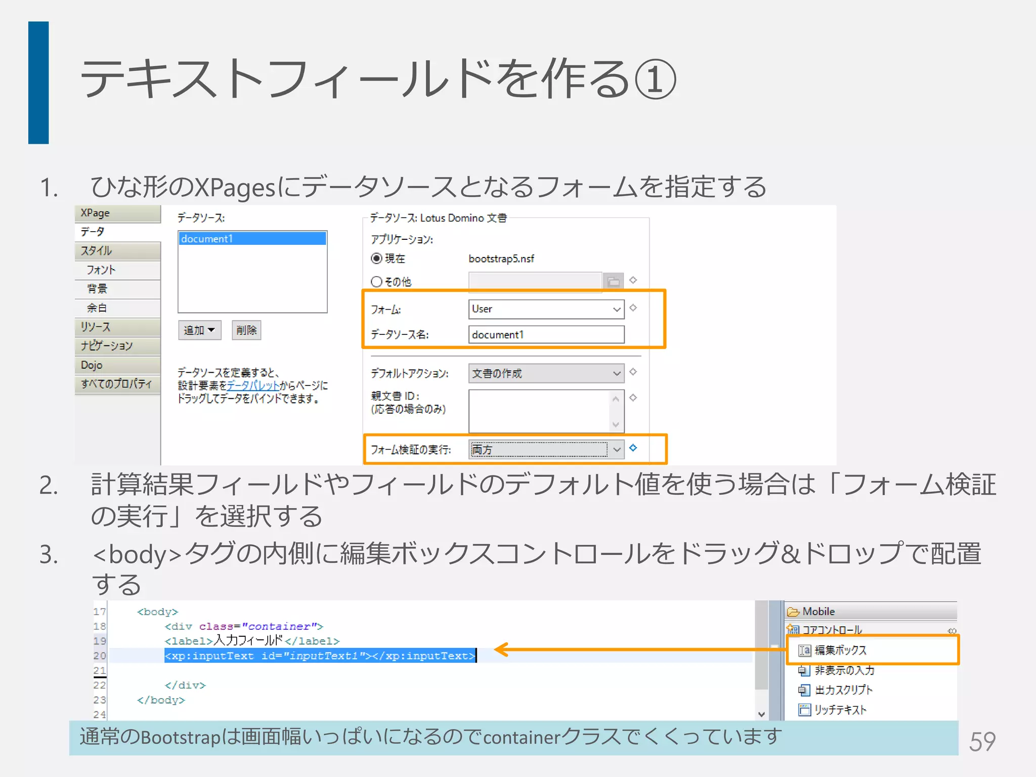 テキストフィールドを作る①
1. ひな形のXPagesにデータソースとなるフォームを指定する
2. 計算結果フィールドやフィールドのデフォルト値を使う場合は「フォーム検証
の実行」を選択する
3. <body>タグの内側に編集ボックスコントロールをドラッグ&ドロップで配置
する
通常のBootstrapは画面幅いっぱいになるのでcontainerクラスでくくっています 59
 