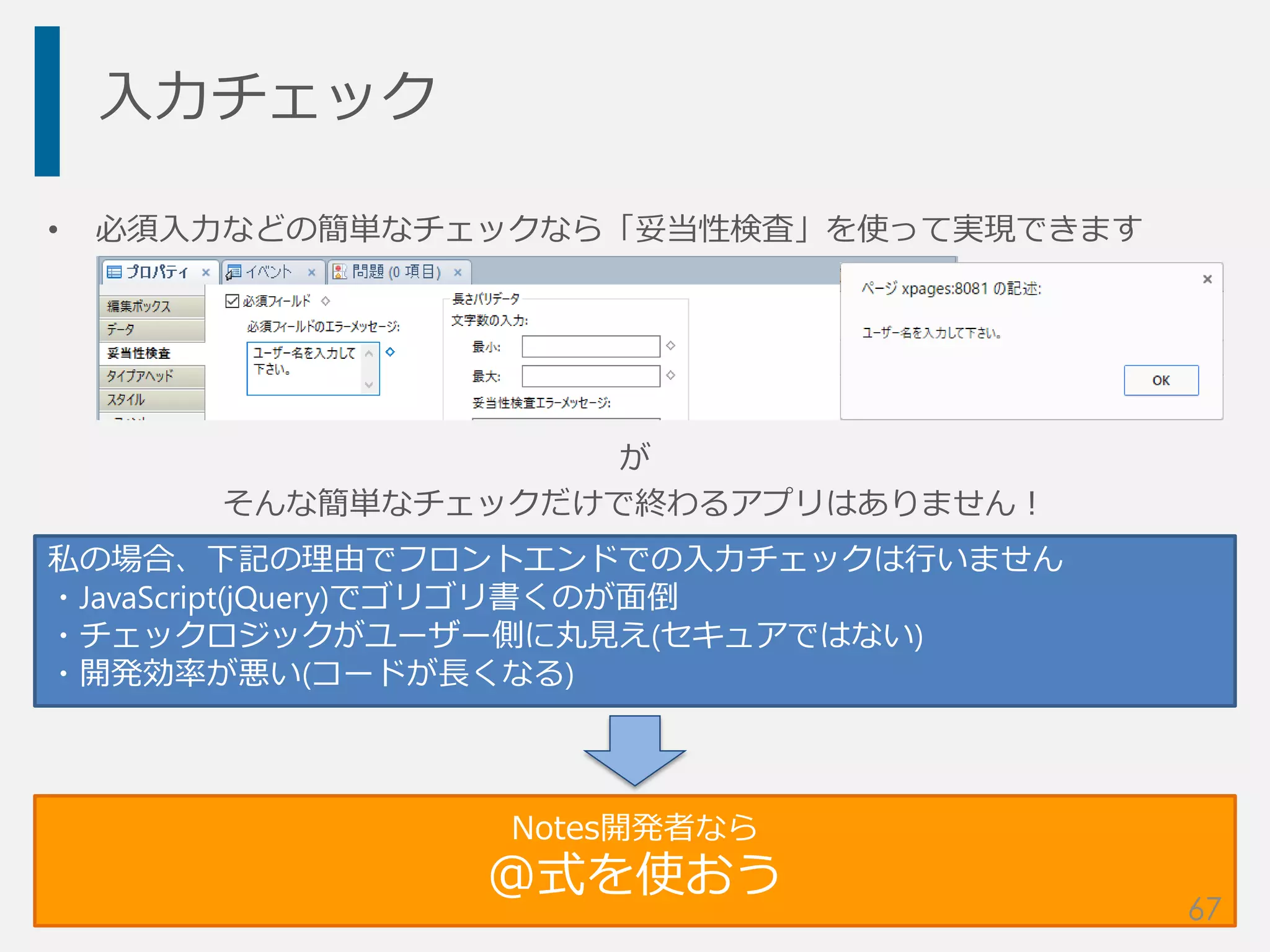 入力チェック
• 必須入力などの簡単なチェックなら「妥当性検査」を使って実現できます
が
そんな簡単なチェックだけで終わるアプリはありません！
私の場合、下記の理由でフロントエンドでの入力チェックは行いません
・JavaScript(jQuery)でゴリゴリ書くのが面倒
・チェックロジックがユーザー側に丸見え(セキュアではない)
・開発効率が悪い(コードが長くなる)
Notes開発者なら
@式を使おう
67
 