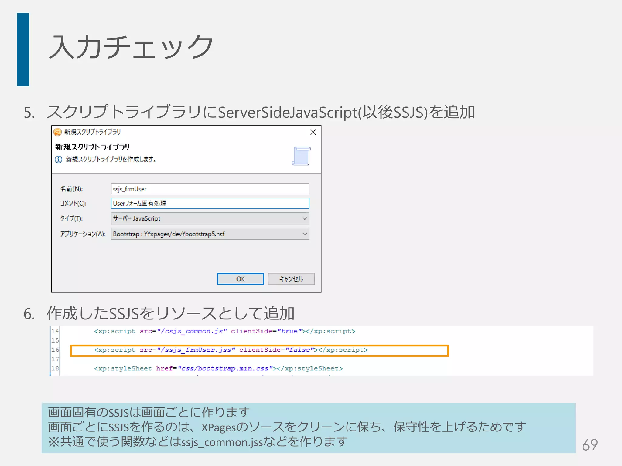 入力チェック
5. スクリプトライブラリにServerSideJavaScript(以後SSJS)を追加
6. 作成したSSJSをリソースとして追加
画面固有のSSJSは画面ごとに作ります
画面ごとにSSJSを作るのは、XPagesのソースをクリーンに保ち、保守性を上げるためです
※共通で使う関数などはssjs_common.jssなどを作ります 69
 
