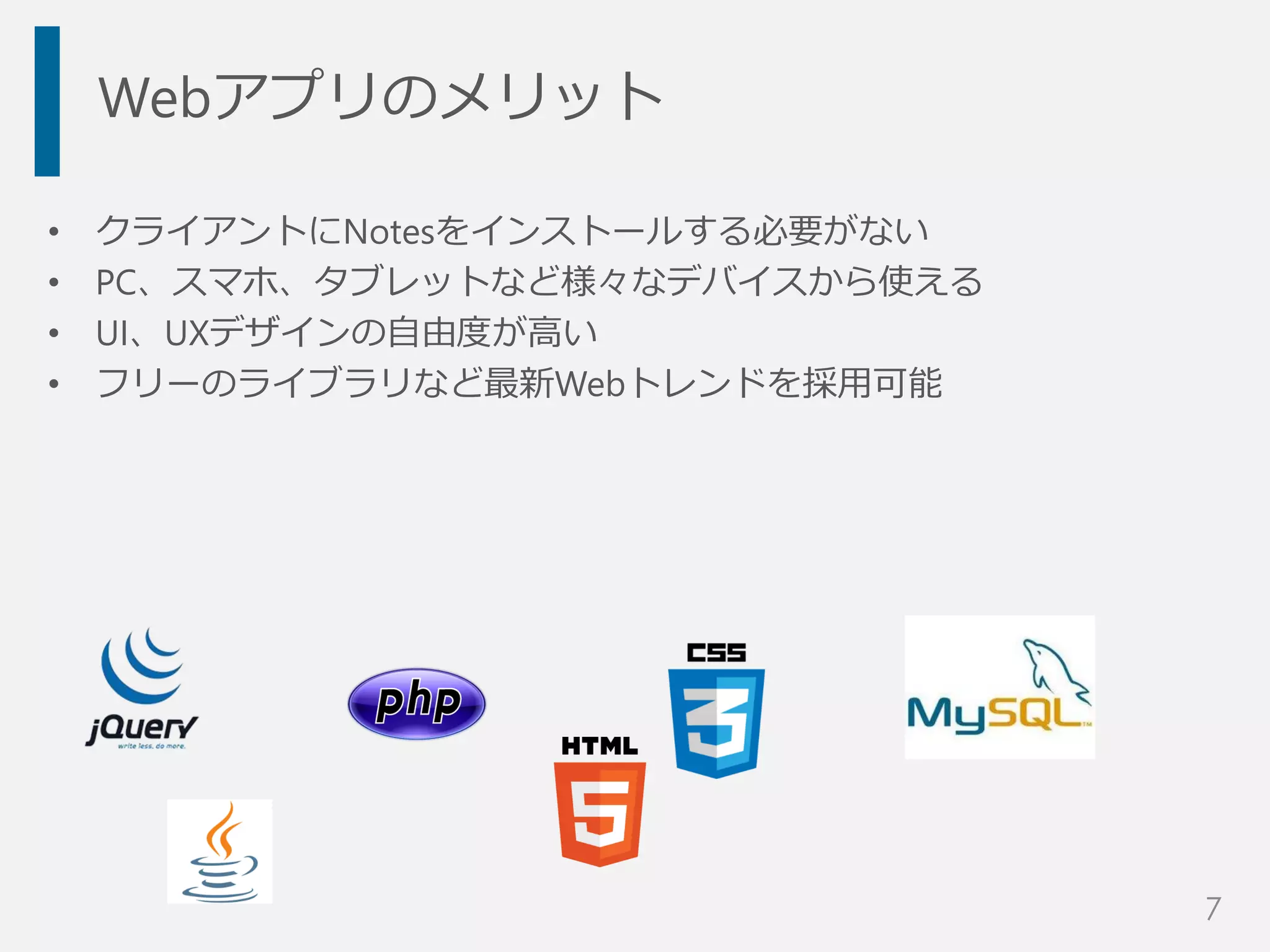 Webアプリのメリット
• クライアントにNotesをインストールする必要がない
• PC、スマホ、タブレットなど様々なデバイスから使える
• UI、UXデザインの自由度が高い
• フリーのライブラリなど最新Webトレンドを採用可能
7
 