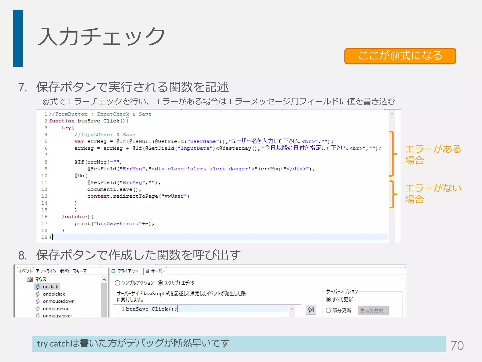入力チェック
7. 保存ボタンで実行される関数を記述
@式でエラーチェックを行い、エラーがある場合はエラーメッセージ用フィールドに値を書き込む
8. 保存ボタンで作成した関数を呼び出す
try catchは書いた方がデバッグが断然早いです
ここが@式になる
エラーがある
場合
エラーがない
場合
70
 